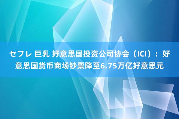 セフレ 巨乳 好意思国投资公司协会（ICI）：好意思国货币商场钞票降至6.75万亿好意思元
