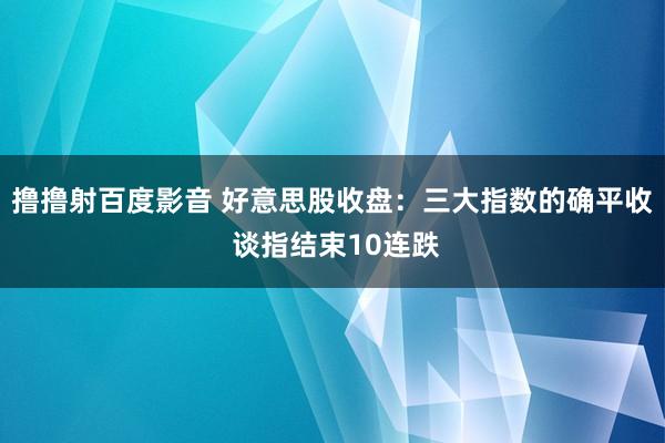 撸撸射百度影音 好意思股收盘：三大指数的确平收 谈指结束10连跌