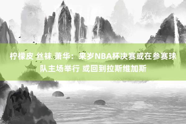 柠檬皮 丝袜 萧华：来岁NBA杯决赛或在参赛球队主场举行 或回到拉斯维加斯