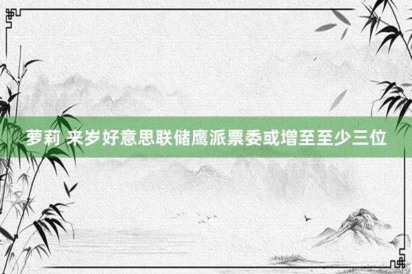 萝莉 来岁好意思联储鹰派票委或增至至少三位