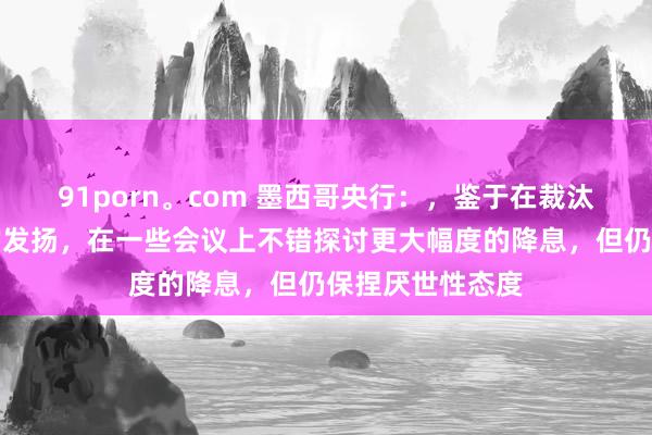 91porn。com 墨西哥央行：，鉴于在裁汰通胀方面获取的发扬，在一些会议上不错探讨更大幅度的降息，但仍保捏厌世性态度