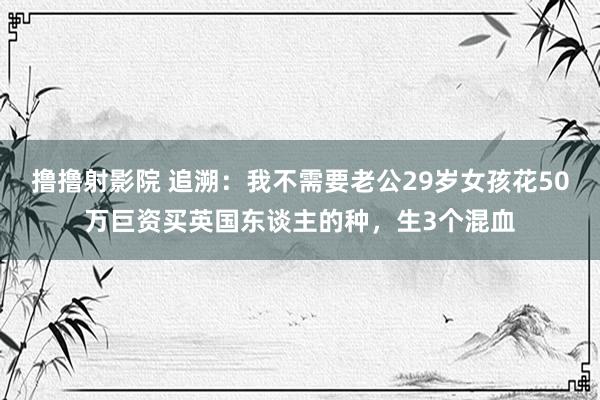 撸撸射影院 追溯：我不需要老公29岁女孩花50万巨资买英国东谈主的种，生3个混血