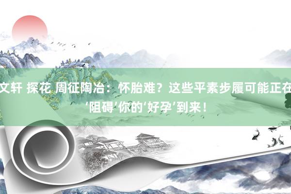 文轩 探花 周征陶冶：怀胎难？这些平素步履可能正在‘阻碍’你的‘好孕’到来！