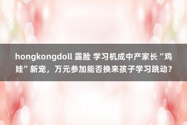 hongkongdoll 露脸 学习机成中产家长“鸡娃”新宠，万元参加能否换来孩子学习跳动？