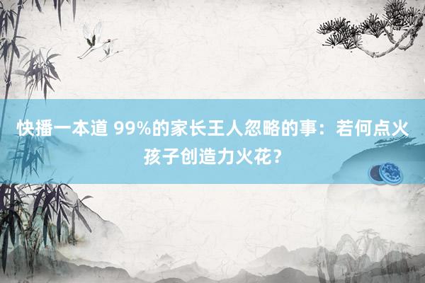 快播一本道 99%的家长王人忽略的事：若何点火孩子创造力火花？
