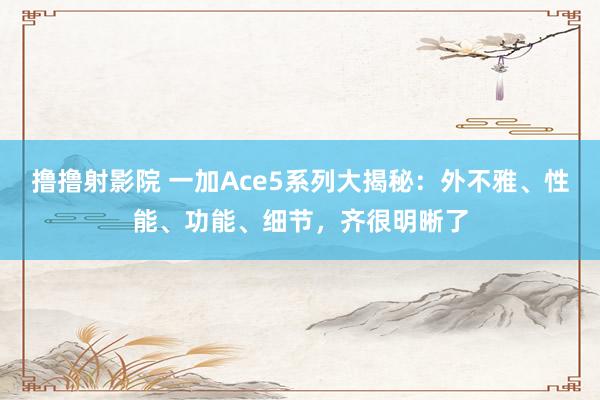 撸撸射影院 一加Ace5系列大揭秘：外不雅、性能、功能、细节，齐很明晰了