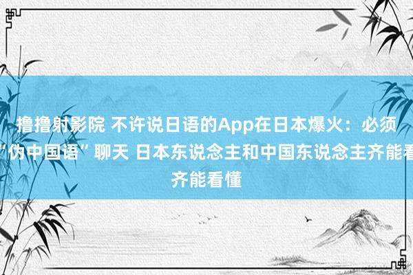 撸撸射影院 不许说日语的App在日本爆火：必须用“伪中国语”聊天 日本东说念主和中国东说念主齐能看懂