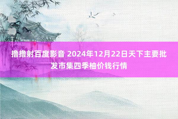 撸撸射百度影音 2024年12月22日天下主要批发市集四季柚价钱行情