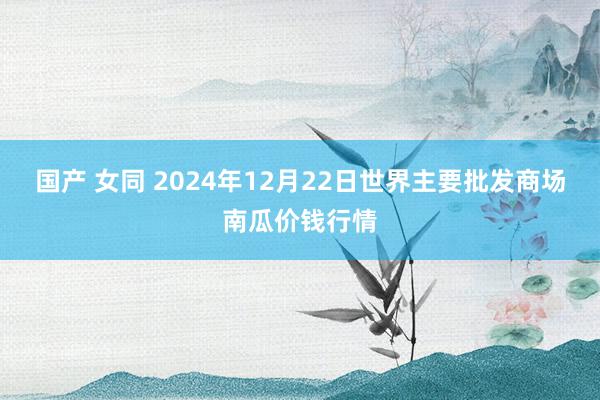 国产 女同 2024年12月22日世界主要批发商场南瓜价钱行情