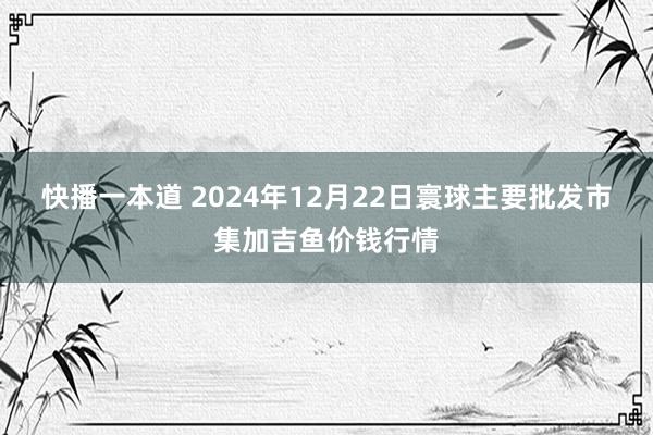 快播一本道 2024年12月22日寰球主要批发市集加吉鱼价钱行情