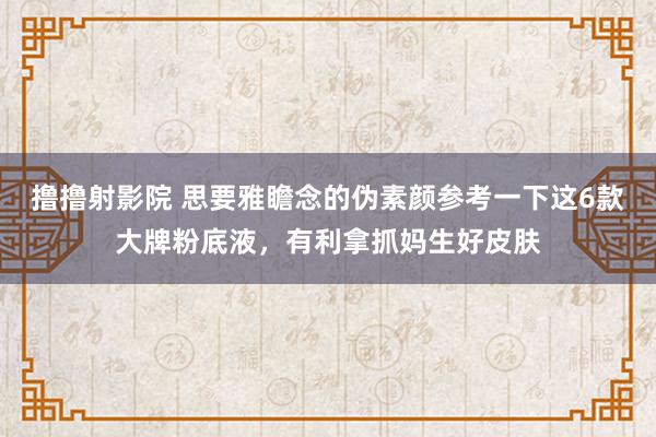 撸撸射影院 思要雅瞻念的伪素颜参考一下这6款大牌粉底液，有利拿抓妈生好皮肤