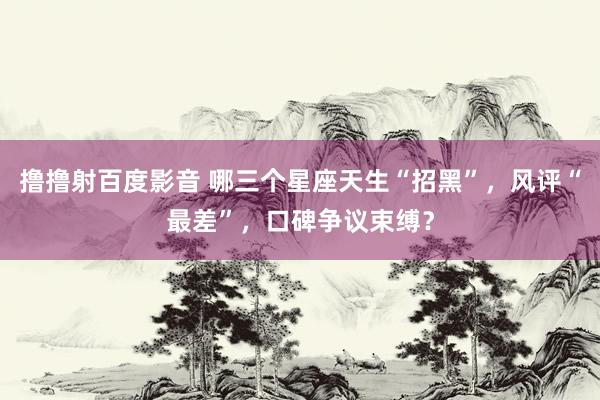 撸撸射百度影音 哪三个星座天生“招黑”，风评“最差”，口碑争议束缚？