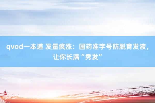qvod一本道 发量疯涨：国药准字号防脱育发液，让你长满“秀发”