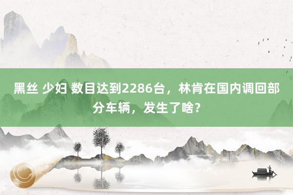 黑丝 少妇 数目达到2286台，林肯在国内调回部分车辆，发生了啥？