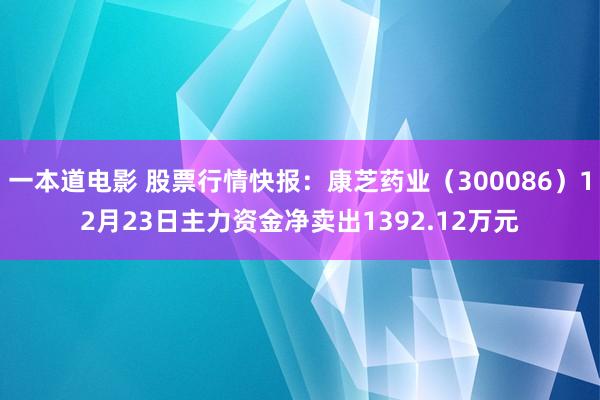 一本道电影 股票行情快报：康芝药业（300086）12月23日主力资金净卖出1392.12万元