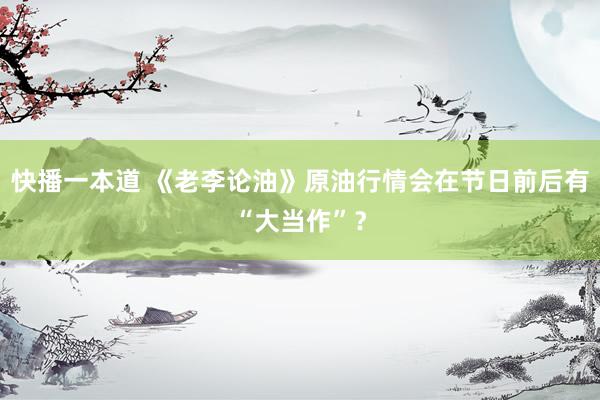 快播一本道 《老李论油》原油行情会在节日前后有“大当作”？