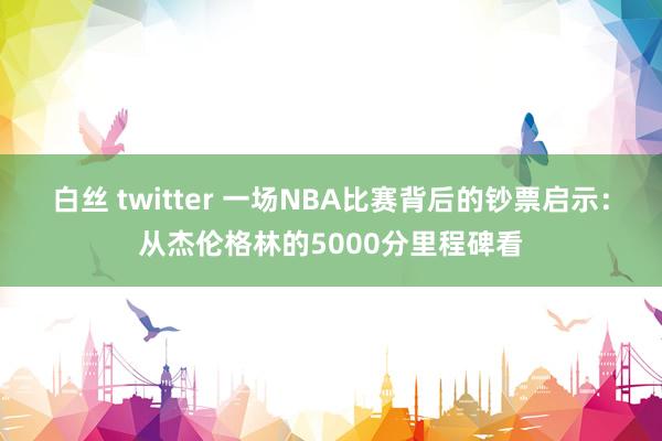 白丝 twitter 一场NBA比赛背后的钞票启示：从杰伦格林的5000分里程碑看