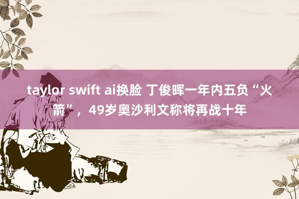 taylor swift ai换脸 丁俊晖一年内五负“火箭”，49岁奥沙利文称将再战十年