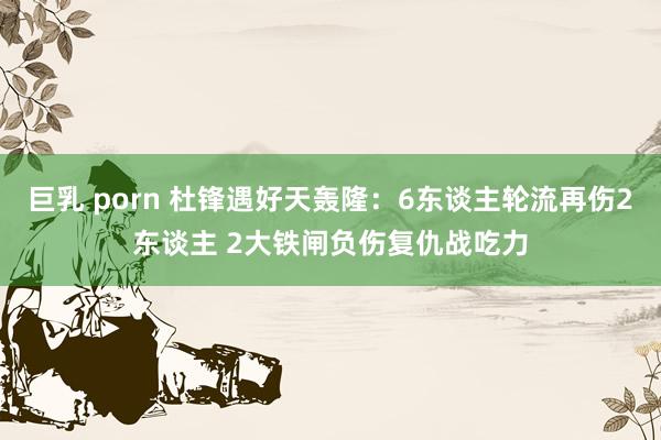 巨乳 porn 杜锋遇好天轰隆：6东谈主轮流再伤2东谈主 2大铁闸负伤复仇战吃力