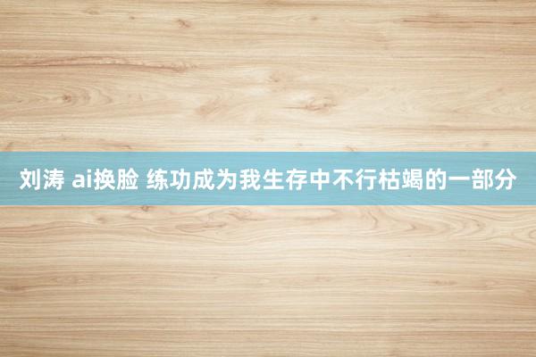 刘涛 ai换脸 练功成为我生存中不行枯竭的一部分