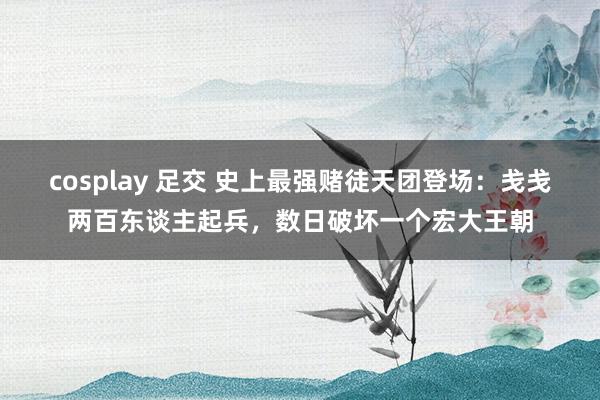 cosplay 足交 史上最强赌徒天团登场：戋戋两百东谈主起兵，数日破坏一个宏大王朝