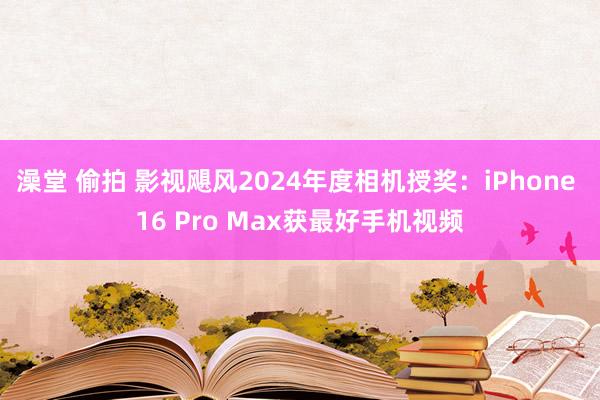 澡堂 偷拍 影视飓风2024年度相机授奖：iPhone 16 Pro Max获最好手机视频