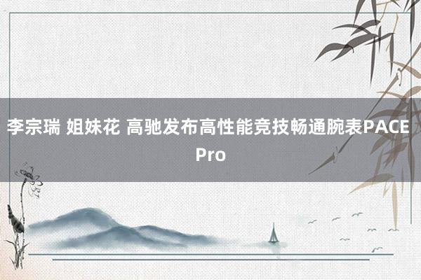 李宗瑞 姐妹花 高驰发布高性能竞技畅通腕表PACE Pro