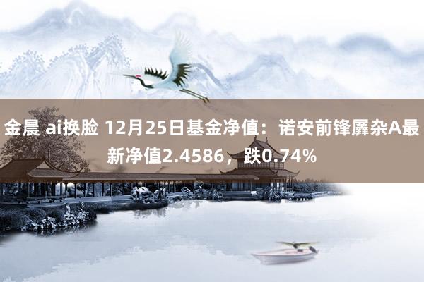 金晨 ai换脸 12月25日基金净值：诺安前锋羼杂A最新净值2.4586，跌0.74%