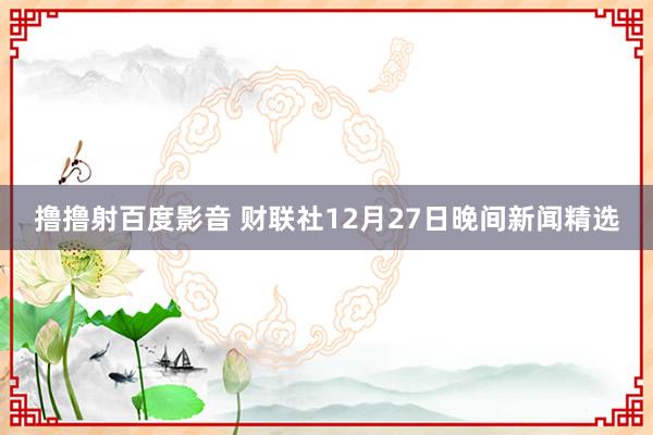 撸撸射百度影音 财联社12月27日晚间新闻精选