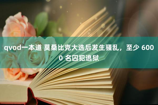 qvod一本道 莫桑比克大选后发生骚乱，至少 6000 名囚犯逃狱
