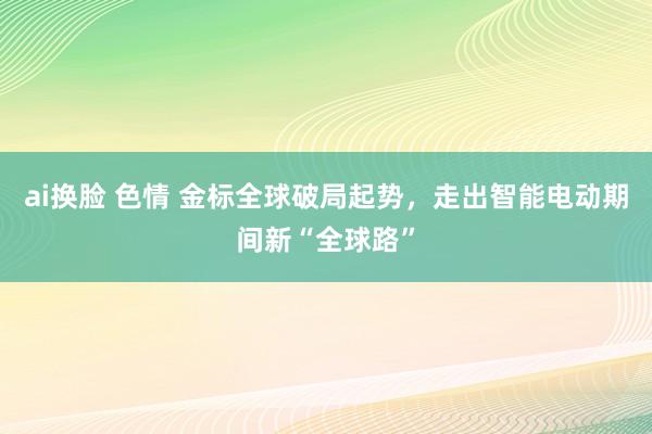 ai换脸 色情 金标全球破局起势，走出智能电动期间新“全球路”
