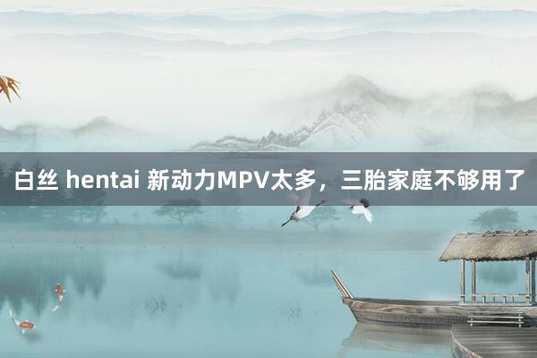 白丝 hentai 新动力MPV太多，三胎家庭不够用了