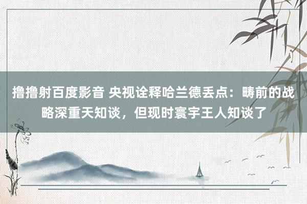 撸撸射百度影音 央视诠释哈兰德丢点：畴前的战略深重天知谈，但现时寰宇王人知谈了