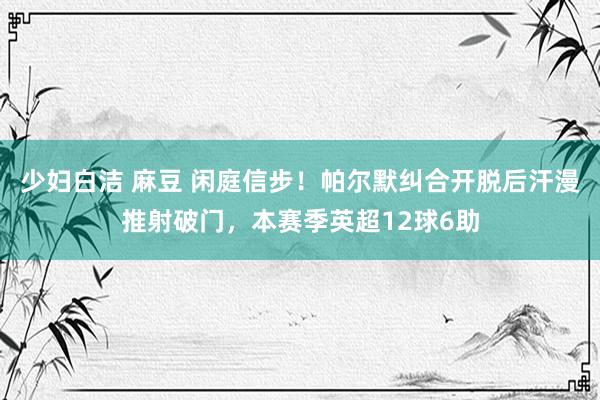 少妇白洁 麻豆 闲庭信步！帕尔默纠合开脱后汗漫推射破门，本赛季英超12球6助