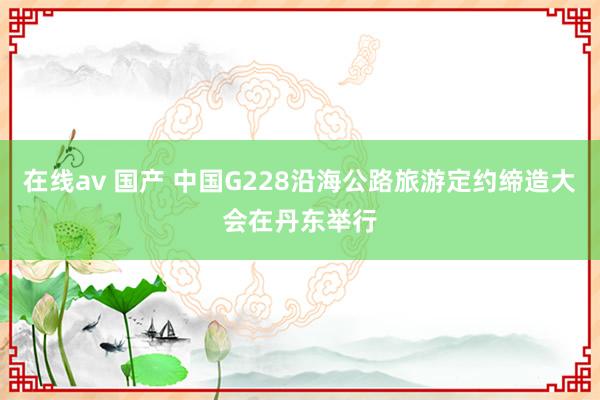 在线av 国产 中国G228沿海公路旅游定约缔造大会在丹东举行