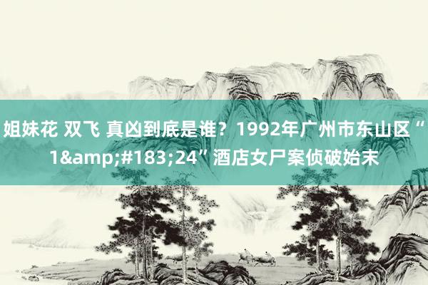 姐妹花 双飞 真凶到底是谁？1992年广州市东山区“1&#183;24”酒店女尸案侦破始末