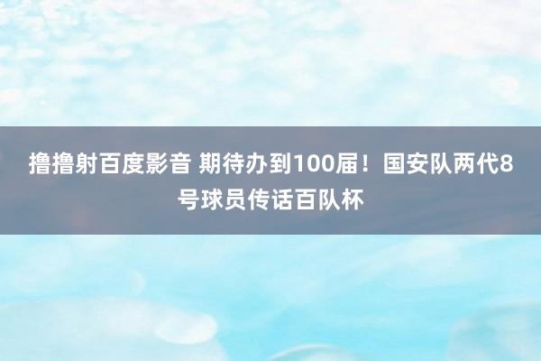 撸撸射百度影音 期待办到100届！国安队两代8号球员传话百队杯