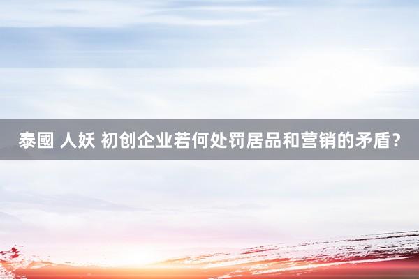 泰國 人妖 初创企业若何处罚居品和营销的矛盾？
