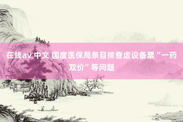 在线av 中文 国度医保局条目排查虚设备票“一药双价”等问题