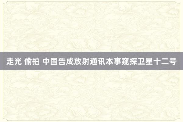 走光 偷拍 中国告成放射通讯本事窥探卫星十二号