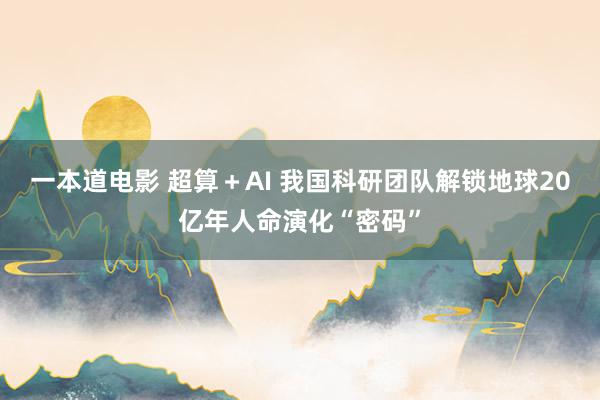 一本道电影 超算＋AI 我国科研团队解锁地球20亿年人命演化“密码”