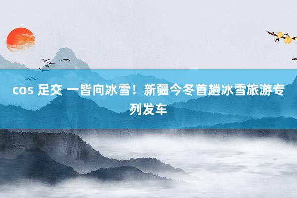 cos 足交 一皆向冰雪！新疆今冬首趟冰雪旅游专列发车