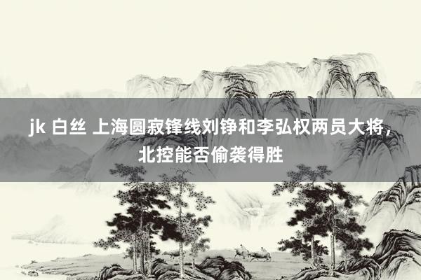 jk 白丝 上海圆寂锋线刘铮和李弘权两员大将，北控能否偷袭得胜