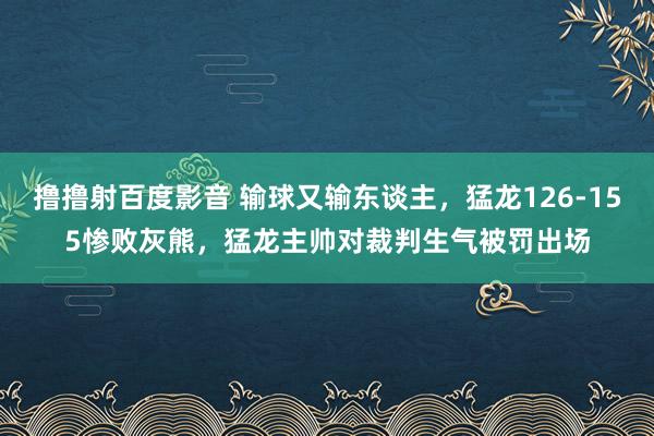 撸撸射百度影音 输球又输东谈主，猛龙126-155惨败灰熊，猛龙主帅对裁判生气被罚出场