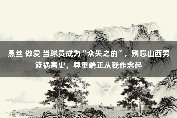 黑丝 做爱 当球员成为“众矢之的”，别忘山西男篮祸害史，尊重端正从我作念起