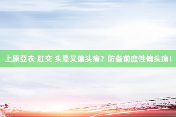 上原亞衣 肛交 头晕又偏头痛？防备前庭性偏头痛！