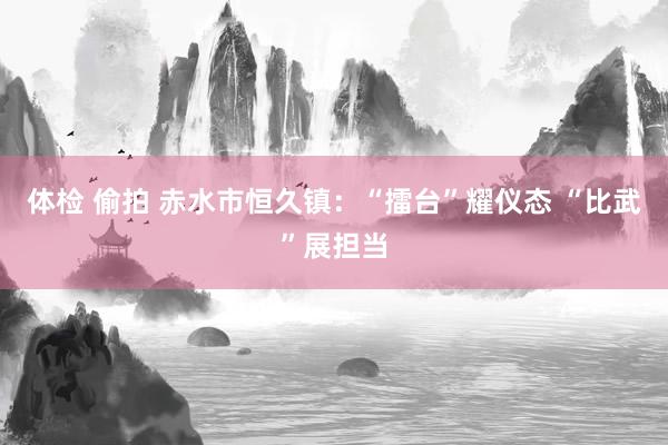 体检 偷拍 赤水市恒久镇：“擂台”耀仪态 “比武”展担当