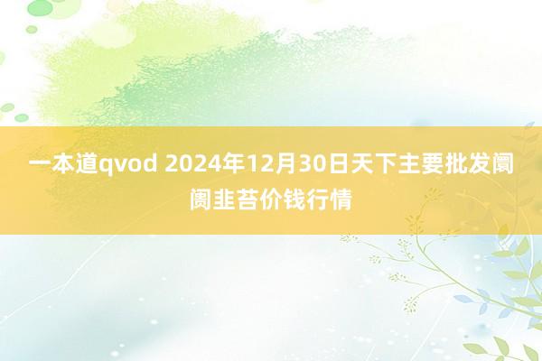 一本道qvod 2024年12月30日天下主要批发阛阓韭苔价钱行情