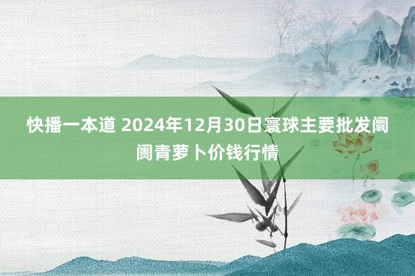 快播一本道 2024年12月30日寰球主要批发阛阓青萝卜价钱行情