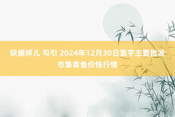 妖媚婷儿 勾引 2024年12月30日寰宇主要批发市集青鱼价钱行情